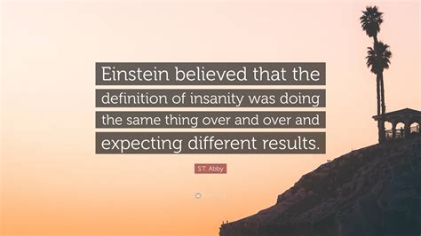 S.T. Abby Quote: “Einstein believed that the definition of insanity was doing the same thing ...