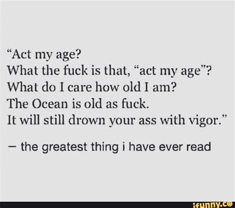 What The Fuck Is That Act My Age What Do I Care How Old I Am The Ocean Is Old As Fuck It