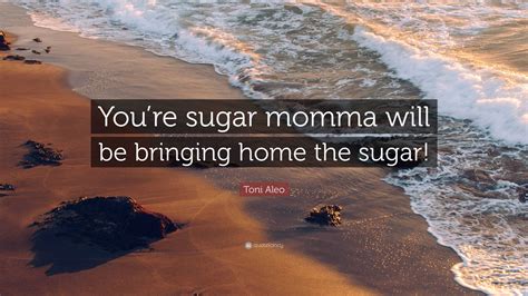 Toni Aleo Quote: “You’re sugar momma will be bringing home the sugar!”