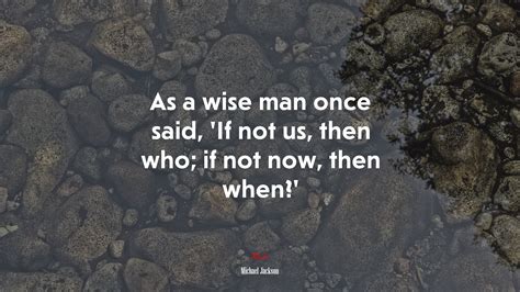 As A Wise Man Once Said If Not Us Then Who If Not Now Then When