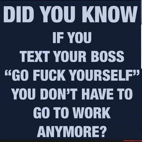 DID YOU KNOW IF YOU TEXT YOUR BOSS GO FUCK YOURSELF YOU DON T HAVE TO GO TO WORK ANYMORE