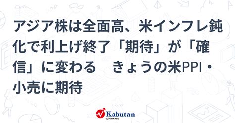 アジア株は全面高、米インフレ鈍化で利上げ終了「期待」が「確信」に変わる きょうの米ppi・小売に期待 市況 株探ニュース