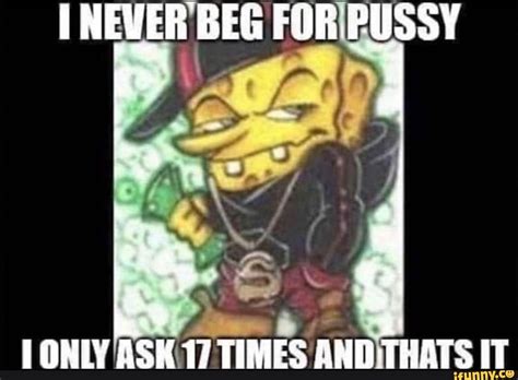 Never Beg For Pussy Only Ask Times And Thats It Ifunny