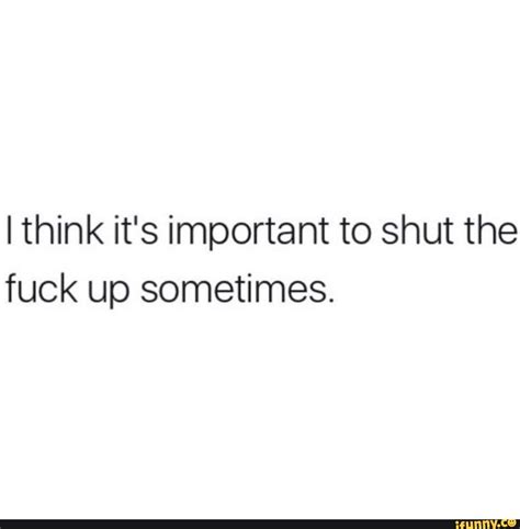 I Think It S Important To Shut The Fuck Up Sometimes Ifunny