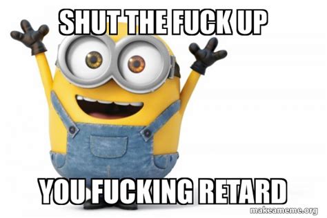 SHUT THE FUCK UP YOU FUCKING RETARD Happy Minion Meme Generator