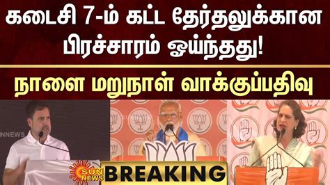 Breaking கடைசி 7 ம் கட்ட தேர்தலுக்கான பிரச்சாரம் ஓய்ந்தது நாளை