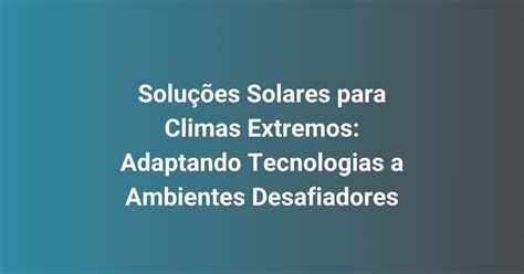 Soluções Solares para Climas Extremos Adaptando Tecnologias a