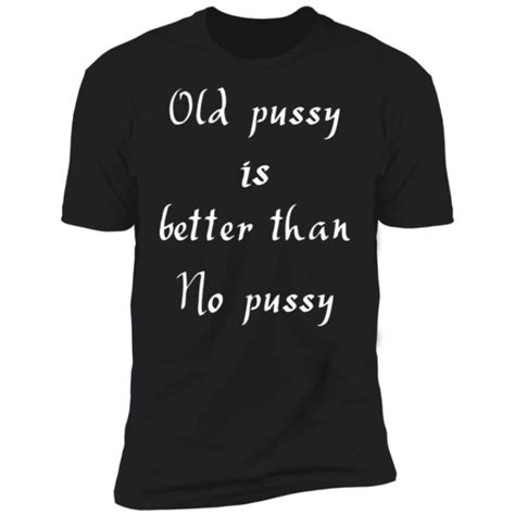 Old Pussy Is Better Than No Pussy Shirt