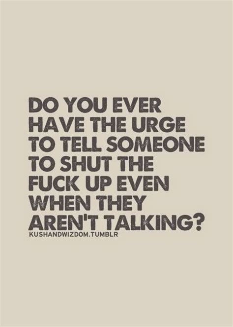 Do You Ever Have The Urge To Tell Someone To Shut The Fuck Up Even When