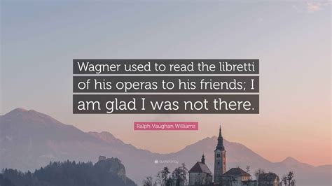 Ralph Vaughan Williams Quote: “Wagner used to read the libretti of his
