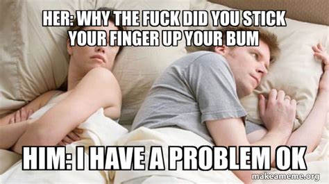 Her Why The Fuck Did You Stick Your Finger Up Your Bum Him I Have A