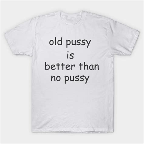 Old Pussy Is Better Than No Pussy Old Pussy Is Better Than No Pussy T Shirt TeePublic