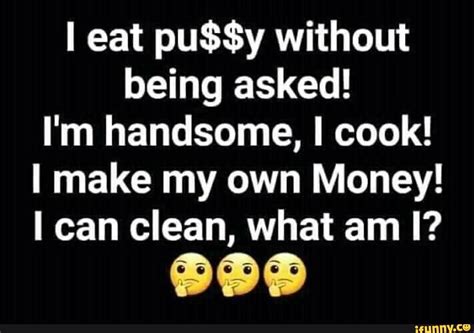 I Eat Pussy Without Being Asked I M Handsome I Cook Make My Own Money Can Clean What Am I
