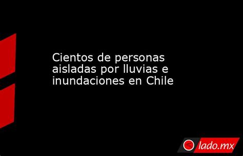 Cientos De Personas Aisladas Por Lluvias E Inundaciones En Chile Lado Mx