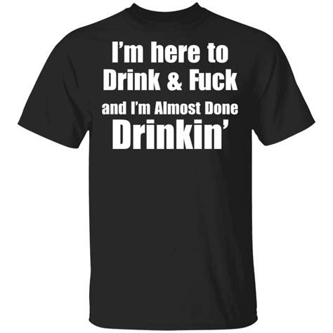 I M Here To Drink And Fuck And I M Almost Done Drinkin Shirt Sweatshirt