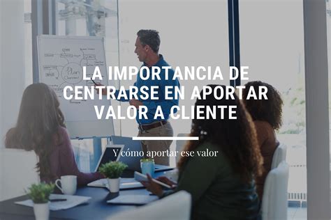 La Importancia De Centrarse En Aportar Valor Al Cliente Valsur