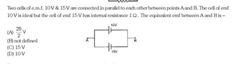 Two Cells Of Emf 10v And 15 V Are Connected In Parallel To Each Other Between Points A And B