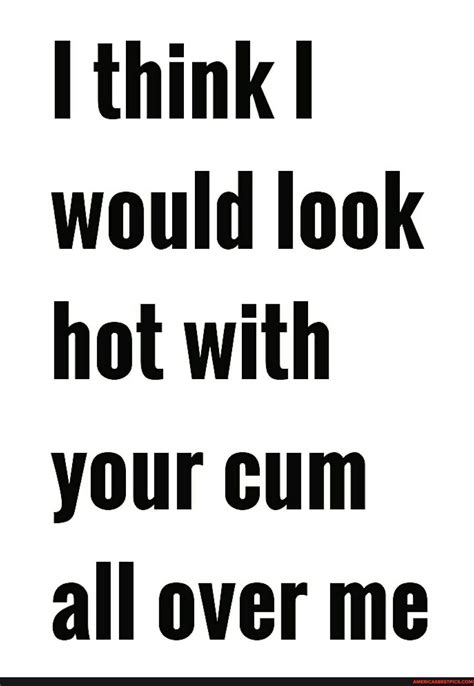 Think I Would Look Hot With Your Cum All Over Me Americas Best Pics And Videos