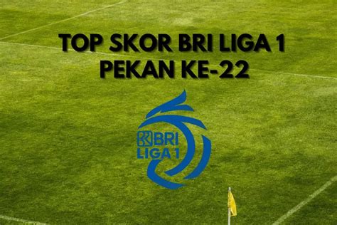 BURUAN CEK Top Skor BRI Liga 1 Pekan Ke 22 Ada Pemain Favoritmu