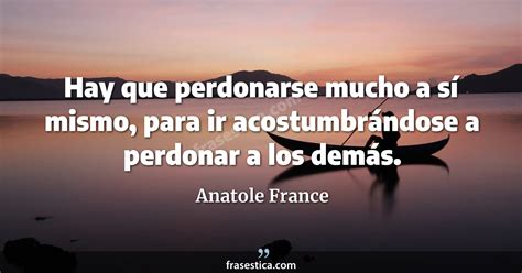 Anatole France Frase Hay Que Perdonarse Mucho A S Mismo Para Ir