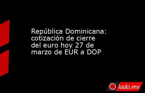 República Dominicana Cotización De Cierre Del Euro Hoy 27 De Marzo De