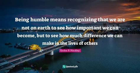 Being humble means recognizing that we are not on earth to see how imp