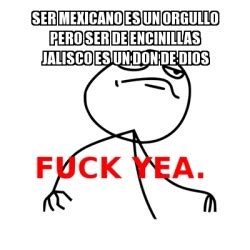 Meme Fuck Yea Ser Mexicano Es Un Orgullo Pero Ser De ENCINILLAS JALISCO Es Un Don De Dios