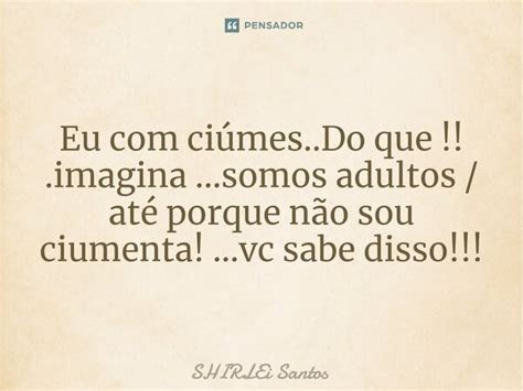 E Eu Com Ciumes Do Que Nunca Foi Meu - Eu com ciúmes..Do que!!.imagina...somos... shirlei santos - Pensador