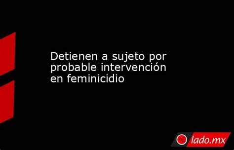 Detienen A Sujeto Por Probable Intervención En Feminicidio Lado Mx