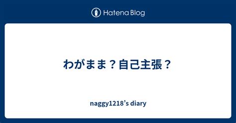 わがまま？自己主張？ Naggy1218’s Diary