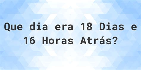 16 Horas Atras Era Que Horas - 18 dias e 16 horas atrás - que dia e hora era? - Calculatio