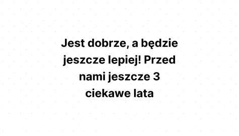 Jest dobrze a będzie jeszcze lepiej Przed nami jeszcze 3 ciekawe lata