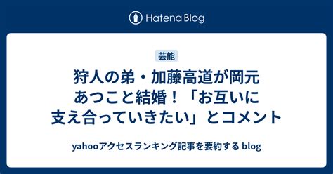 狩人の弟・加藤高道が岡元あつこと結婚！「お互いに支え合っていきたい」とコメント Yahooアクセスランキング記事を要約する Blog