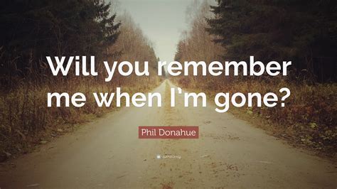 Phil Donahue Quote Will You Remember Me When Im Gone”