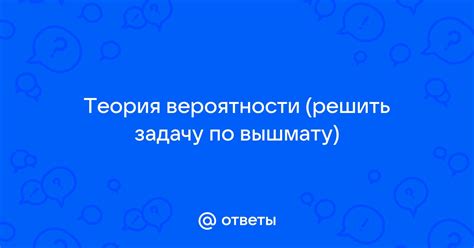 Ответы Mail.ru: Теория вероятности (решить задачу по вышмату)