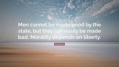 Lord Acton Quote Men Cannot Be Made Good By The State But They Can