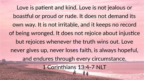 1 Corinthians 13:4-7, NLT. 4 Love is patient and kind. Love is not jealous or boastful or proud . 5 or rude. It does not demand its own way. It is not irritable, and it keeps no record of being wronged. ... The New Living Translation is an authoritative Bible translation, rendered faithfully into today’s English from the ancient texts by 90 leading Bible …. 