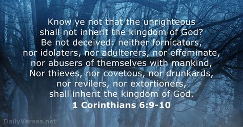 1 Corinthians 6:9-10Revised Standard Version. 9 Do you not know that the unrighteous will not inherit the kingdom of God? Do not be deceived; neither the immoral, nor idolaters, nor adulterers, nor sexual perverts, 10 nor thieves, nor the greedy, nor drunkards, nor revilers, nor robbers will inherit the kingdom of God. Read full chapter.