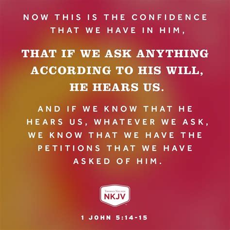 Confidence and Compassion in Prayer. 14 Now this is the confidence that we have in Him, that if we ask anything according to His will, He hears us. 15 And if we know that He hears us, whatever we ask, we know that we have the petitions that we have asked of Him. Scripture taken from the New King James Version®.. 