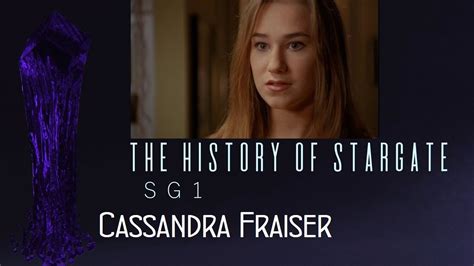 Cassandra fraiser <dfn> DETAILS PLAYED BY - Katie Stuart, Pamela Perry, Colleen Rennison FIRST APPEARED - Singularity KEY EPISODES Singularity - SG-1 rescues 12-year-old Cassandra from her homeworld after the Goa'uld Nirrti wipes out her entire world -- and plants a naquaada bomb in her chest in an attempt to destroy Earth's Stargate</dfn>