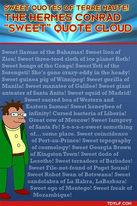 Hermes conrad sweet quotes  "Futurama" How Hermes Requisitioned His Groove Back (TV Episode 2000) - * Bender: I'm Bender, baby! Please insert liquor! See: Conrad Family Tree Wife: LaBarbara Conrad Son: Dwight Conrad A Zombie: Granny (deceased) Mamma (deceased), fat and ugly Sweet llamas of the Bahamas! Sweet lion of Zion! Sweet three-toed sloth of Ice Planet Hoth! Sweet bongo of the Congo! Sweet Yeti of the Serengeti! She's gone crazy-eddy in the headdy! Sweet guinea pig of Winnipeg! Sweet gorilla of Manilla! Sweet manatee of Gallilee