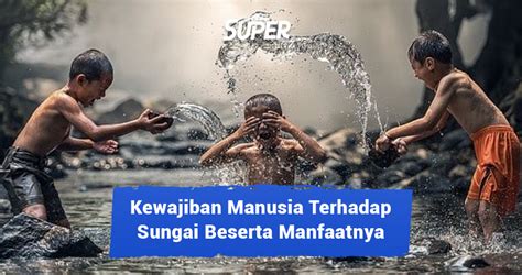 Kewajiban manusia terhadap sungai  Hal ini sangat penting dilakukan mengingat sungai merupakan aliran air yang dihuni banyak makhluk hidup di dalamnya