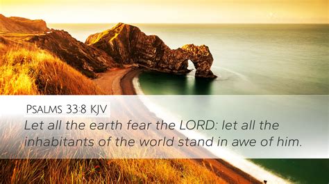 33-8. Psalm 33:8King James Version. 8 Let all the earth fear the Lord: let all the inhabitants of the world stand in awe of him. Read full chapter. Psalm 33:8 in all English translations. Psalm 32. Psalm 34. King James Version (KJV) Public Domain. 
