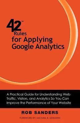 42 Rules For Applying Google Analytics A Practical Guide For Understanding Web Traffic Visitors And Analytics So You Can Improve The Performance Of Your Website Author Rob Sanders Mar 2012
