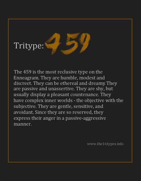 The 9 with the 459 tritype is all of the above. The 459 is the most reclusive type on the Enneagram. They are humble, modest and discreet. They can be ethereal and dreamy They are passive and unassertive. They are shy but usually display a pleasant countenance. They have complex inner worlds. the objective with the subjective. They are gentle, sensitive …. 