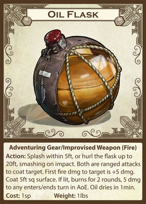5e flask of oil. You can use a flask of oil as a splash weapon. Use the rules for alchemist's fire, except that it takes a full round action to prepare a flask with a fuse. Once it is thrown, there is a 50% chance of the flask igniting successfully. You can pour a pint of oil on the ground to cover an area 5 feet square, provided that the surface is smooth. 