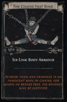 6 link body armor card poe. Divination cards drop from monsters and loot containers. They are stackable, tradeable items that take up 1x1 inventory space. A full set of cards can be vendored to Tasuni in Highgate or Lilly Roth at your hideout in exchange for the item referenced on the card. Each card type drops in specific areas of Wraeclast, so farming said area allows ... 