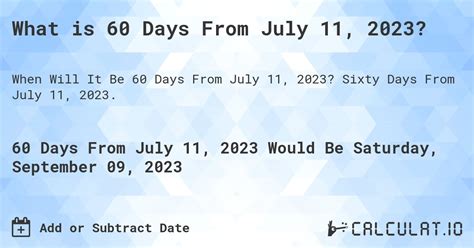60 days from july 11. Date Calculators. Time and Date Duration – Calculate duration, with both date and time included. Date Calculator – Add or subtract days, months, years. Weekday Calculator – What day is this date? Birthday Calculator – Find when you are 1 billion seconds old. Week Number Calculator – Find the week number for any date. 