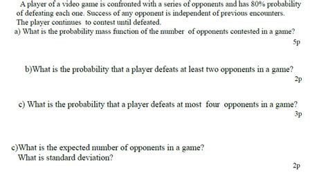A player of a video game is confronted. Sep 16, 2012 · A player of a video game is confronted with a series of opponents and has an 80% probability of defeating each one. Success with any opponent is independent of previous encounters. The player continues to contest opponents until defeated. What is the probability that a player defeats at least two opponents in a game? 