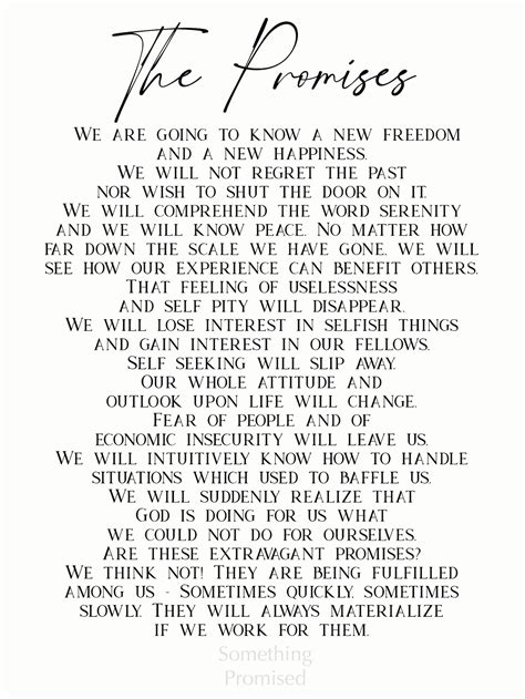 The Promises. (From pages 83-84 of the Big Book of Alcoholics Anonymous) If we are painstaking about this phase of our development, we will be amazed before we are halfway through. We are going to know a new freedom and a new happiness. We will not regret the past nor wish to shut the door on it. We will comprehend the word serenity and we will ...